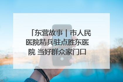 东营故事｜市人民医院精兵驻点胜东医院 当好群众家门口健康守护者