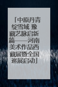中原丹青绽雪域 豫藏艺脉启新篇——河南美术作品西藏展暨全国巡展启动