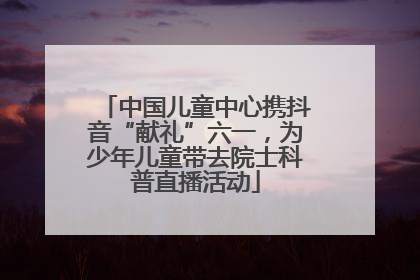 中国儿童中心携抖音“献礼”六一，为少年儿童带去院士科普直播活动