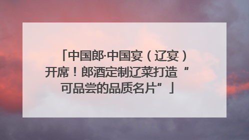 中国郎·中国宴（辽宴）开席！郎酒定制辽菜打造“可品尝的品质名片”