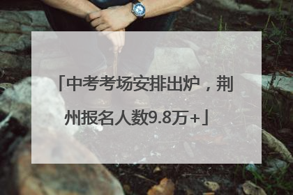 中考考场安排出炉，荆州报名人数9.8万+