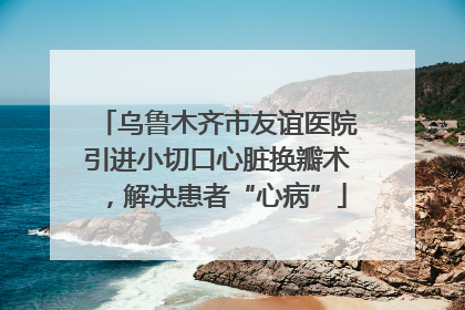 乌鲁木齐市友谊医院引进小切口心脏换瓣术，解决患者“心病”