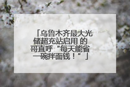 乌鲁木齐最大光储超充站启用 的哥直呼“每天能省一碗拌面钱！”