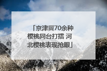 京津冀70余种樱桃同台打擂 河北樱桃表现抢眼