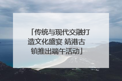 传统与现代交融打造文化盛宴 靖港古镇推出端午活动