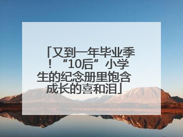 又到一年毕业季！“10后”小学生的纪念册里饱含成长的喜和泪