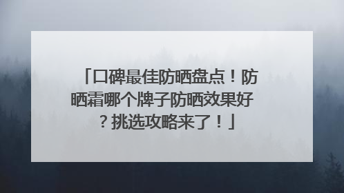 口碑最佳防晒盘点！防晒霜哪个牌子防晒效果好？挑选攻略来了！