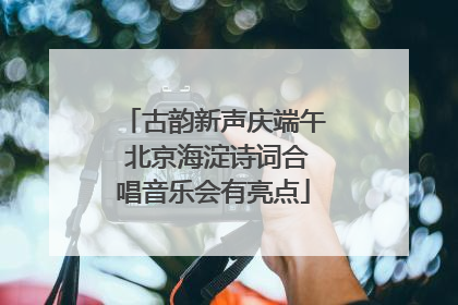 古韵新声庆端午 北京海淀诗词合唱音乐会有亮点