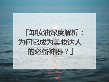卸妆油深度解析：为何它成为美妆达人的必备神器？
