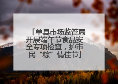 单县市场监管局开展端午节食品安全专项检查，护市民“粽”情佳节