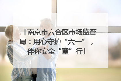 南京市六合区市场监管局：用心守护“六一”，伴你安全“童”行