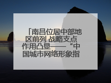 南昌位居中部地区前列 战略支点作用凸显——“中国城市网络形象指数”发布
