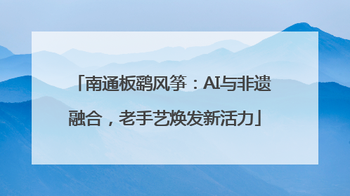 南通板鹞风筝：AI与非遗融合，老手艺焕发新活力