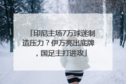 印尼主场7万球迷制造压力？伊万亮出底牌，国足主打进攻