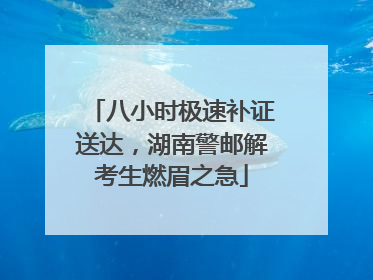 八小时极速补证送达，湖南警邮解考生燃眉之急