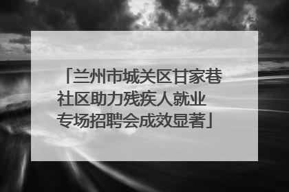 兰州市城关区甘家巷社区助力残疾人就业 专场招聘会成效显著