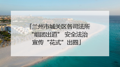 兰州市城关区各司法所“组团出道” 安全法治宣传“花式”出圈