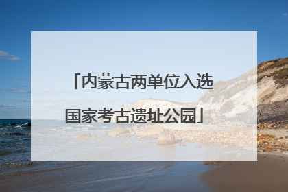 内蒙古两单位入选国家考古遗址公园