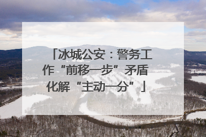 冰城公安：警务工作“前移一步”矛盾化解“主动一分”