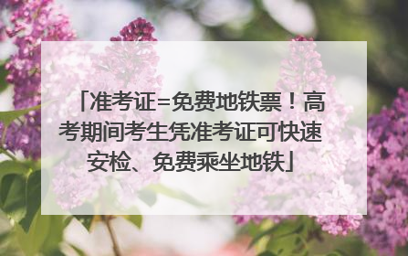准考证=免费地铁票！高考期间考生凭准考证可快速安检、免费乘坐地铁