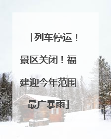 列车停运！景区关闭！福建迎今年范围最广暴雨