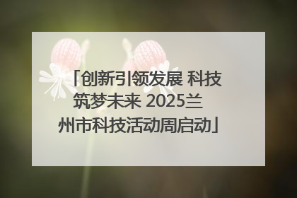 创新引领发展 科技筑梦未来 2025兰州市科技活动周启动