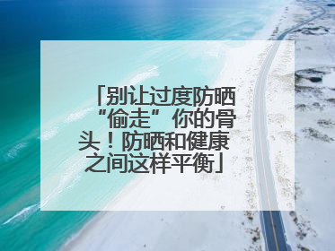 别让过度防晒“偷走”你的骨头！防晒和健康之间这样平衡