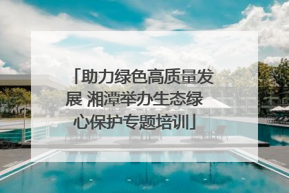 助力绿色高质量发展 湘潭举办生态绿心保护专题培训