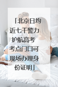 北京日均近七千警力护航高考 考点门口可现场办理身份证明