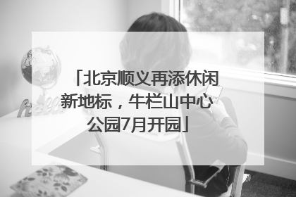 北京顺义再添休闲新地标，牛栏山中心公园7月开园