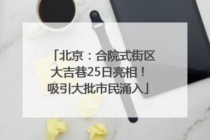 北京：合院式街区大吉巷25日亮相！吸引大批市民涌入