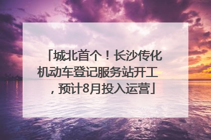 城北首个！长沙传化机动车登记服务站开工，预计8月投入运营