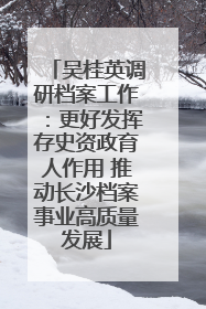 吴桂英调研档案工作：更好发挥存史资政育人作用 推动长沙档案事业高质量发展
