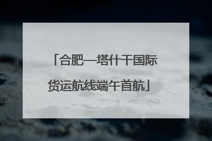 合肥—塔什干国际货运航线端午首航