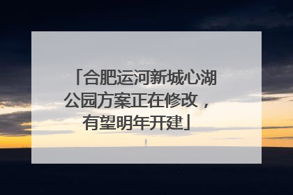 合肥运河新城心湖公园方案正在修改，有望明年开建