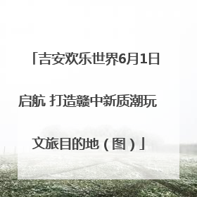 吉安欢乐世界6月1日启航 打造赣中新质潮玩文旅目的地（图）