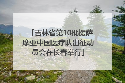 吉林省第10批援萨摩亚中国医疗队出征动员会在长春举行