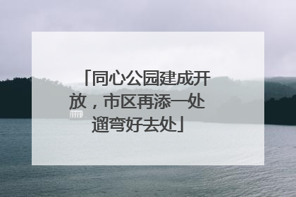 同心公园建成开放，市区再添一处遛弯好去处