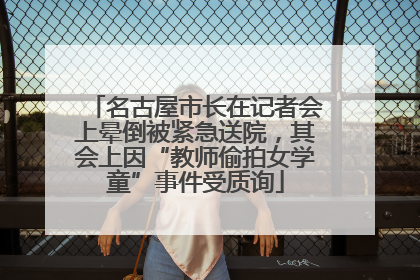 名古屋市长在记者会上晕倒被紧急送院，其会上因“教师偷拍女学童”事件受质询