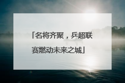 名将齐聚，乒超联赛燃动未来之城