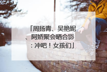 周扬青、吴艳妮、阿娇聚会晒合影：冲吧！女孩们