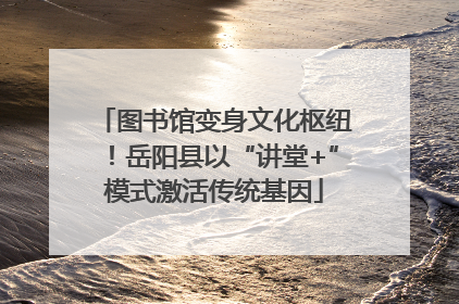 图书馆变身文化枢纽！岳阳县以“讲堂+”模式激活传统基因