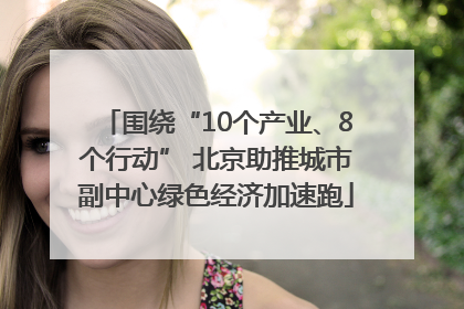 围绕“10个产业、8个行动” 北京助推城市副中心绿色经济加速跑