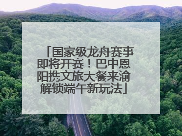 国家级龙舟赛事即将开赛！巴中恩阳携文旅大餐来渝解锁端午新玩法