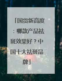 国货新高度：哪款产品祛斑效果好？中国十大祛斑品牌