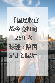 国足收官战今晚打响 26年老球迷：陪国足走到最后