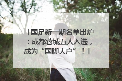 国足新一期名单出炉：成都蓉城五人入选，成为“国脚大户”！