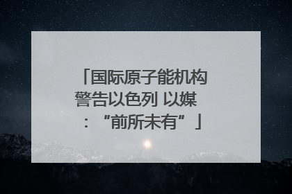 国际原子能机构警告以色列 以媒：“前所未有”