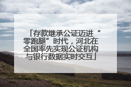 存款继承公证迈进“零跑腿”时代，河北在全国率先实现公证机构与银行数据实时交互