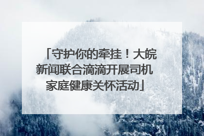 守护你的牵挂！大皖新闻联合滴滴开展司机家庭健康关怀活动